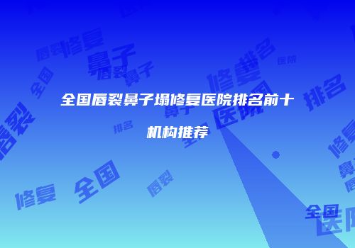 全国唇裂鼻子塌修复医院排名前十机构推荐