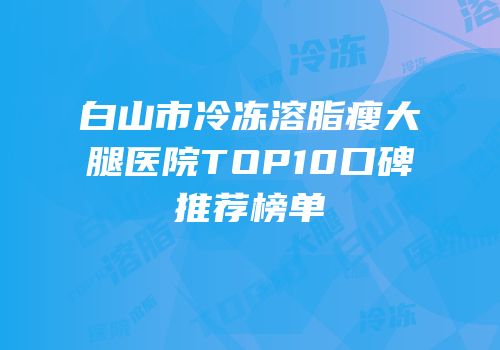 白山市冷冻溶脂瘦大腿医院TOP10口碑推荐榜单
