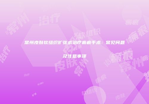 常州皮肤软组织扩张术治疗瘢痕手术：常见问题及注意事项