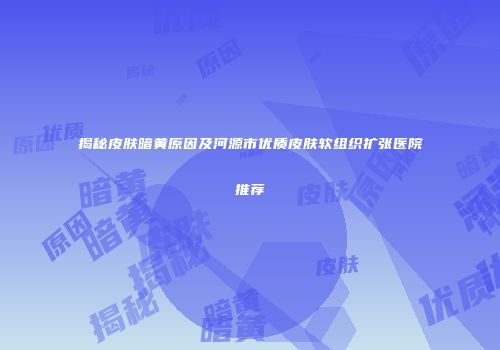 揭秘皮肤暗黄原因及河源市优质皮肤软组织扩张医院推荐