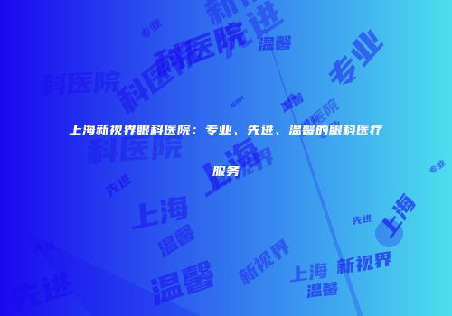 上海新视界眼科医院：专业、先进、温馨的眼科医疗服务