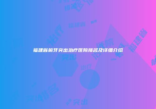 福建省前牙突出治疗医院排名及详细介绍