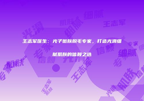 王志军医生：光子嫩肤脱毛专家，打造光滑细腻肌肤的信赖之选