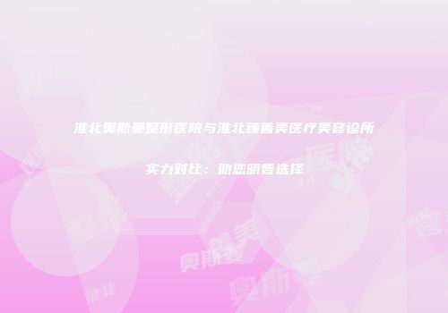 淮北奥斯曼整形医院与淮北臻善美医疗美容诊所实力对比：助您明智选择