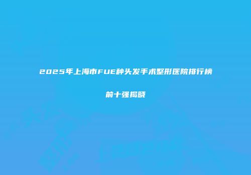 2025年上海市FUE种头发手术整形医院排行榜前十强揭晓