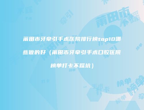 莆田市牙牵引手术医院排行榜top10哪些做的好（莆田市牙牵引手术口腔医院榜单打卡不踩坑）
