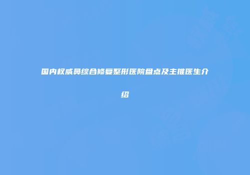 国内权威鼻综合修复整形医院盘点及主推医生介绍