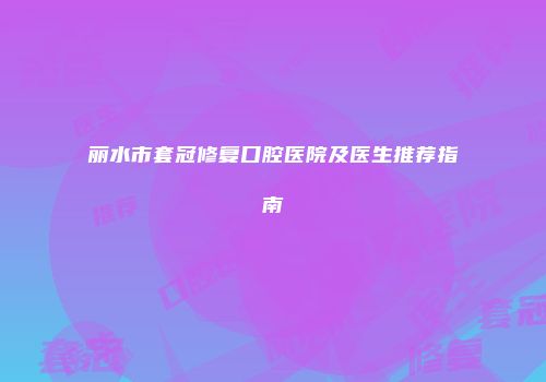 丽水市套冠修复口腔医院及医生推荐指南