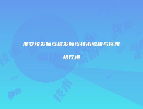 淮安纹发际线植发际线技术解析与医院排行榜