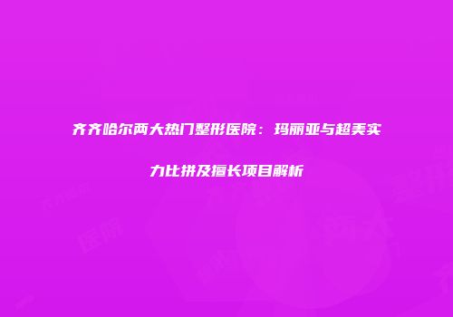 齐齐哈尔两大热门整形医院：玛丽亚与超美实力比拼及擅长项目解析