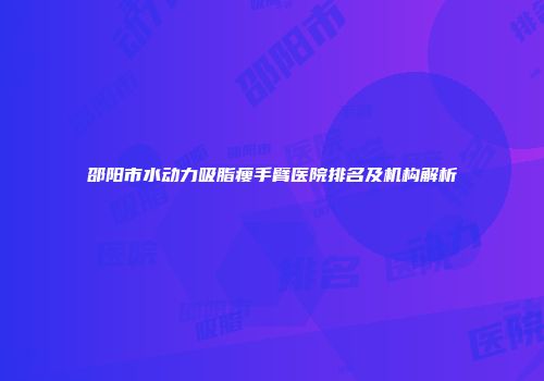 邵阳市水动力吸脂瘦手臂医院排名及机构解析