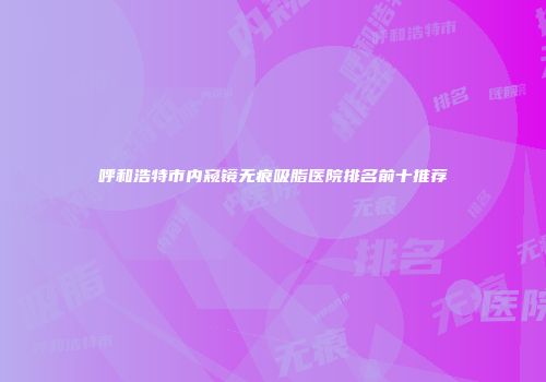 呼和浩特市内窥镜无痕吸脂医院排名前十推荐