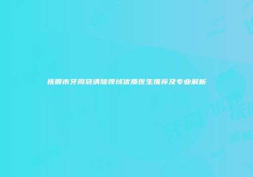 抚顺市牙周袋清除领域优质医生推荐及专业解析