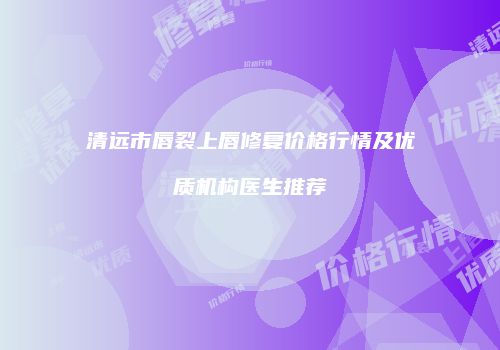 清远市唇裂上唇修复价格行情及优质机构医生推荐
