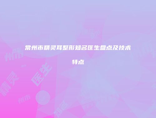 常州市精灵耳整形知名医生盘点及技术特点