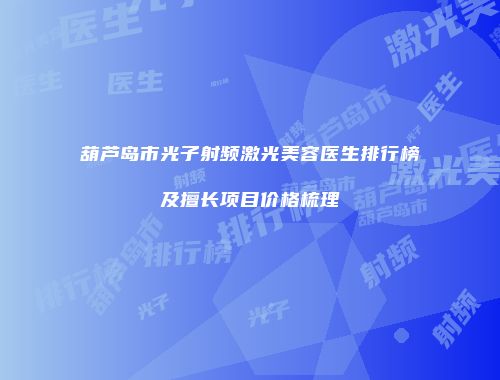 葫芦岛市光子射频激光美容医生排行榜及擅长项目价格梳理