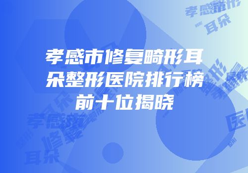 孝感市修复畸形耳朵整形医院排行榜前十位揭晓