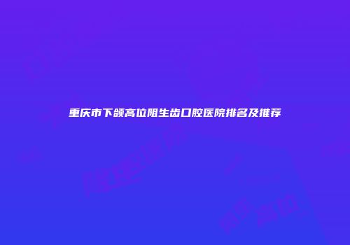 重庆市下颌高位阻生齿口腔医院排名及推荐