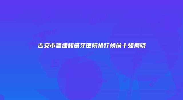 吉安市普通烤瓷牙医院排行榜前十强揭晓