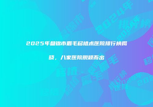 2025年盘锦市眉毛移植术医院排行榜揭晓，八家医院脱颖而出