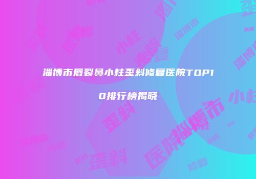 淄博市唇裂鼻小柱歪斜修复医院TOP10排行榜揭晓
