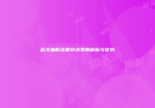 韶关抽脂祛眼袋术费用解析与优势