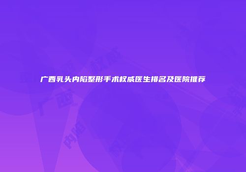 广西乳头内陷整形手术权威医生排名及医院推荐