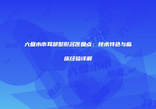 六盘水市耳部整形名医盘点：技术特色与临床经验详解