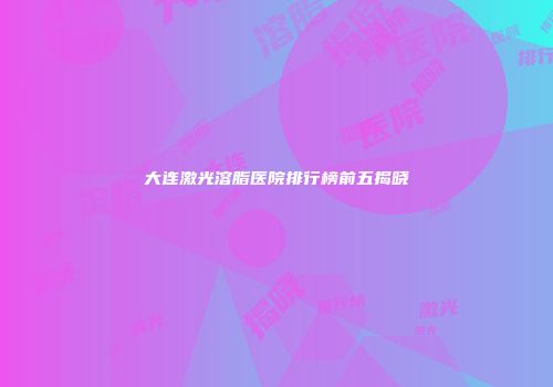 大连激光溶脂医院排行榜前五揭晓
