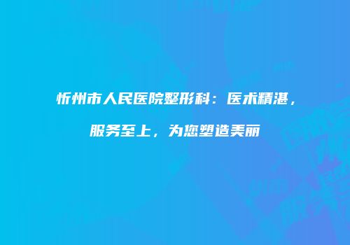忻州市人民医院整形科：医术精湛，服务至上，为您塑造美丽