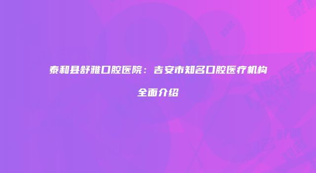 泰和县舒雅口腔医院：吉安市知名口腔医疗机构全面介绍