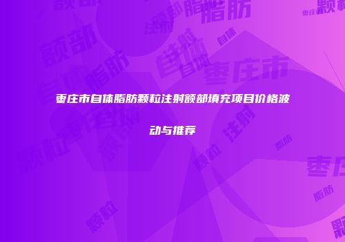 枣庄市自体脂肪颗粒注射额部填充项目价格波动与推荐