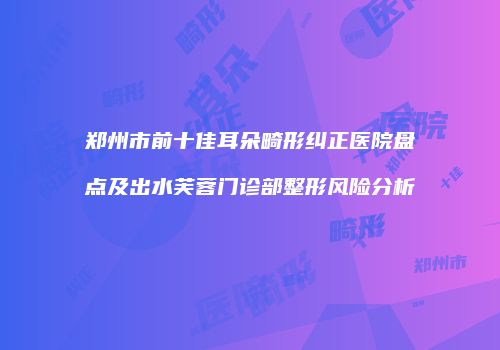 郑州市前十佳耳朵畸形纠正医院盘点及出水芙蓉门诊部整形风险分析