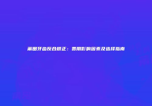 莆田牙齿反合矫正：费用影响因素及选择指南