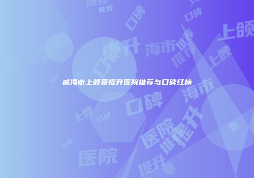 威海市上颌窦提升医院推荐与口碑红榜