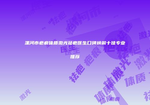 漯河市疤痕体质激光祛疤医生口碑榜前十佳专业推荐