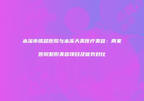 本溪市铁路医院与本溪天美医疗美容：两家医院整形美容项目及优势对比