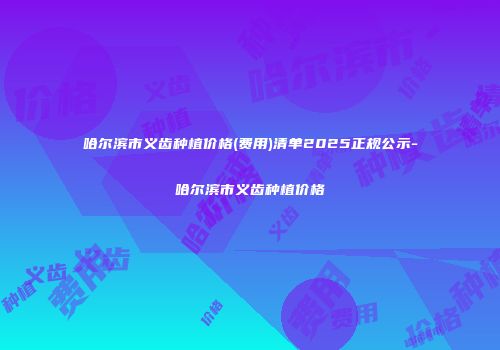 哈尔滨市义齿种植价格(费用)清单2025正规公示-哈尔滨市义齿种植价格