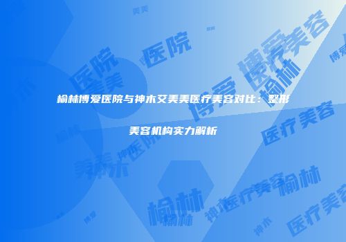榆林博爱医院与神木艾美美医疗美容对比：整形美容机构实力解析