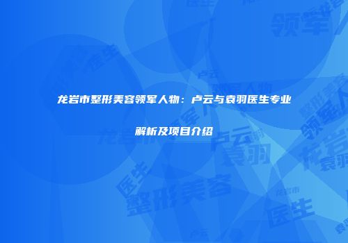 龙岩市整形美容领军人物：卢云与袁羽医生专业解析及项目介绍