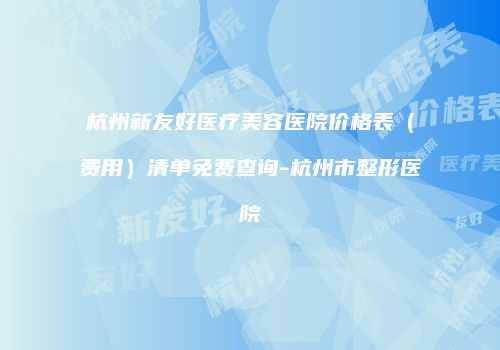 杭州新友好医疗美容医院价格表（费用）清单免费查询-杭州市整形医院