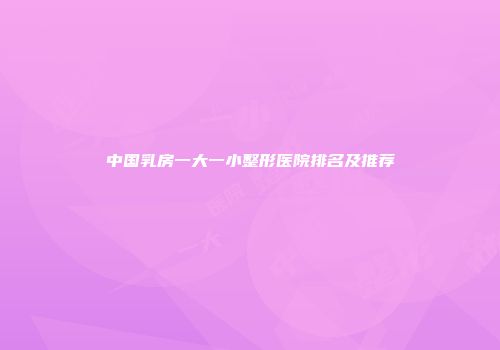 中国乳房一大一小整形医院排名及推荐