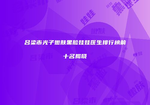 吕梁市光子嫩肤黑脸娃娃医生排行榜前十名揭晓