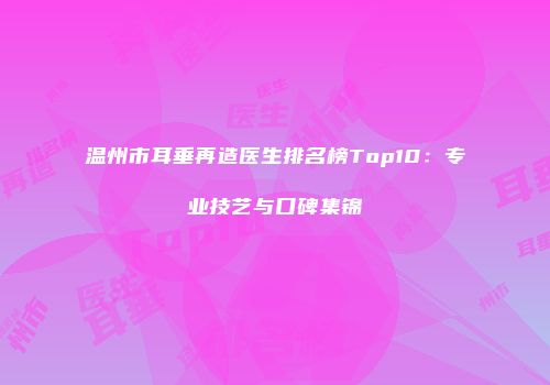 温州市耳垂再造医生排名榜Top10：专业技艺与口碑集锦