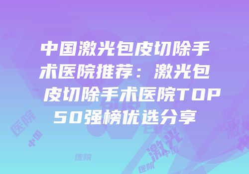 中国激光包皮切除手术医院推荐：激光包皮切除手术医院TOP50强榜优选分享
