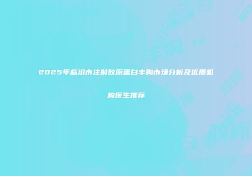 2025年临汾市注射胶原蛋白丰胸市场分析及优质机构医生推荐