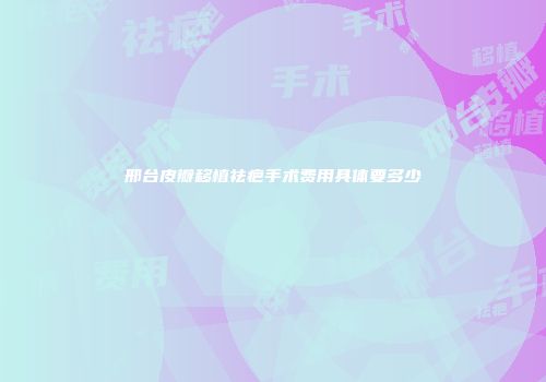 邢台皮瓣移植祛疤手术费用具体要多少