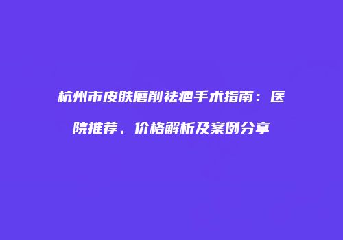 杭州市皮肤磨削祛疤手术指南：医院推荐、价格解析及案例分享