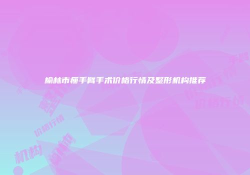 榆林市瘦手臂手术价格行情及整形机构推荐