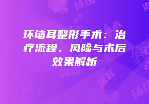 环缩耳整形手术：治疗流程、风险与术后效果解析